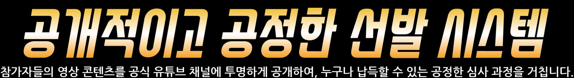 공개적이고 공정한 선발 시스템 — 참가자들의 영상 콘텐츠를 공식 유튜브 채널에 투명하게 공개하여 누구나 납득할 수 있는 공정한 심사 과정을 거칩니다